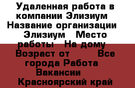 Удаленная работа в компании Элизиум › Название организации ­ Элизиум › Место работы ­ На дому › Возраст от ­ 16 - Все города Работа » Вакансии   . Красноярский край